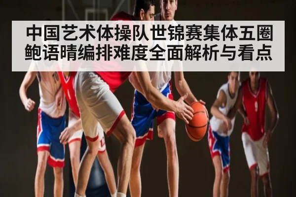 中国艺术体操队世锦赛集体五圈鲍语晴编排难度全面解析与看点(LPL)